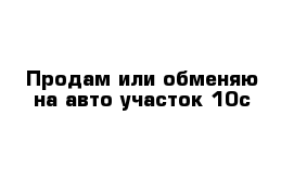 Продам или обменяю на авто участок 10с